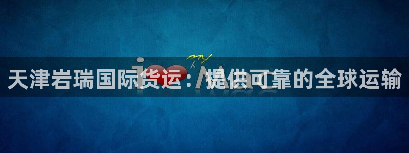 尊龙凯时开发：天津岩瑞国际货运：提供可靠的全球运输